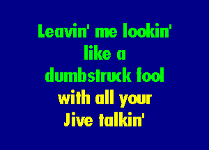 Leuvin' me Iackin'
like a
dumbslrutk Ian!

wilh all your
live lulkin'