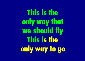 This is lhe
only way that

we should Ily
This is Ihe
onlyr way lo 90