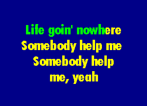 Life goin' nowhere
Somebody help me

Somebody help
me, yeah