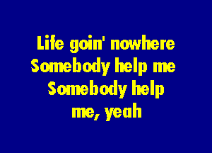 Life goin' nowhere
Somebody help me

Somebody help
me, yeah