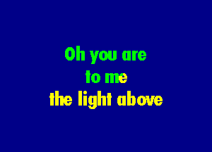 Oh you are

to me
Ihe lighI above