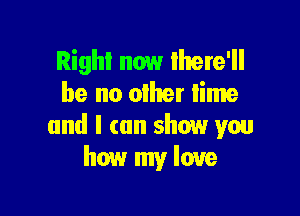 Right now Ihere'll
be no other lime

and I can show wu
how my love