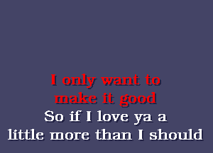 So if I love ya a
little more than I should