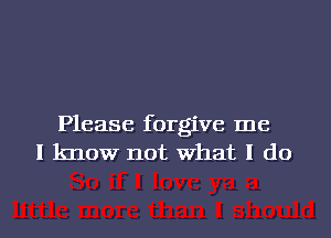 Please forgive me
I know not What I do
