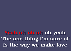 oh yeah
The one thing I'm sure of
is the way we make love