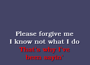 Please forgive me
I know not What I do