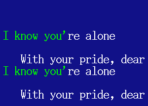 I know you re alone

With your pride, dear
I know you re alone

With your pride, dear