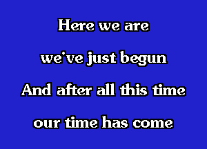 Here we are
we've just begun
And after all this time

our time has come