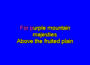 For purple mountain

majesties
Above the fruited plain