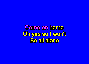 Come on home

Oh yes so I won't
Be all alone