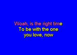 Woah, is the right time

To be with the one
you love, now