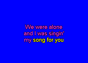 We were alone

and l was singin'
my song for you