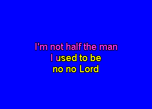I'm not halfthe man

I used to be
no no Lord