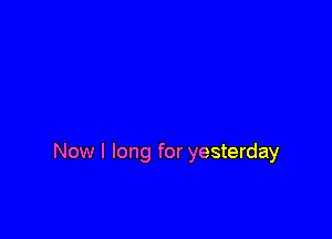 Now I long for yesterday