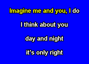 Imagine me and you, I do

lthink about you

day and night

it's only right