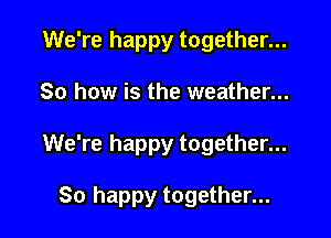 We're happy together...

So how is the weather...

We're happy together...

So happy together...