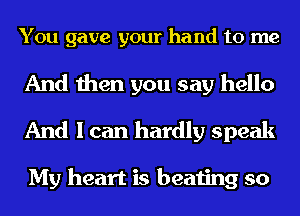 You gave your hand to me

And then you say hello
And I can hardly speak

My heart is beating so