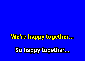 We're happy together...

So happy together...