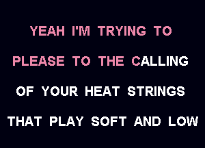 YEAH I'M TRYING TO

PLEASE TO THE CALLING

OF YOUR HEAT STRINGS

THAT PLAY SOFT AND LOW