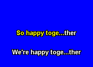 So happy toge...ther

We're happy toge...ther
