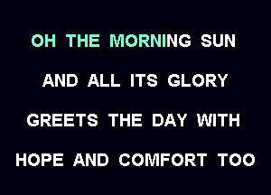 0H THE MORNING SUN

AND ALL ITS GLORY

GREETS THE DAY WITH

HOPE AND COMFORT T00