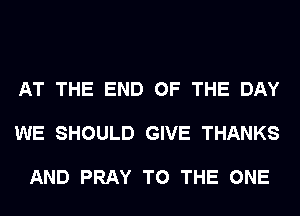 AT THE END OF THE DAY

WE SHOULD GIVE THANKS

AND PRAY TO THE ONE