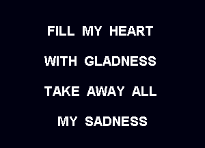 FILL MY HEART

WITH GLADNESS

TAKE AWAY ALL

MY SADNESS
