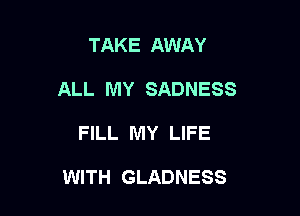 TAKE AWAY
ALL MY SADNESS

FILL MY LIFE

WITH GLADNESS