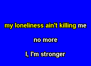 my loneliness ain't killing me

no more

I, I'm stronger