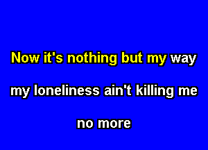 Now it's nothing but my way

my loneliness ain't killing me

no more