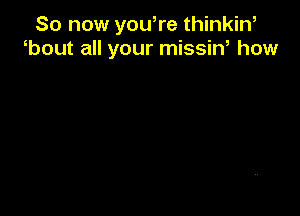 So now you,re thinkin,
bout all your missin, how