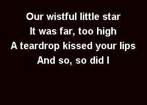 Our wistful little star
It was far, too high
A teardrop kissed your lips

And so, so did I