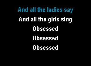 And all the ladies say
And all the girls sing
Obsessed

Obsessed
Obsessed