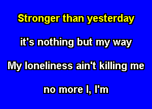 Stronger than yesterday

it's nothing but my way

My loneliness ain't killing me

no more I, I'm