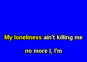 My loneliness ain't killing me

no more I, I'm