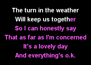 The turn in the weather
Will keep us together
So I can honestly say
That as far as I'm concerned
It's a lovely day
And everything's 0.k.