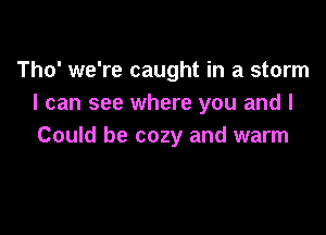 Tho' we're caught in a storm
I can see where you and I

Could be cozy and warm