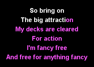 So bring on
The big attraction
My decks are cleared

For action
I'm fancy free
And free for anything fancy
