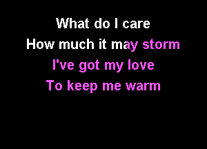 What do I care
How much it may storm
I've got my love

To keep me warm