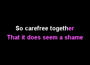 So carefree together

That it does seem a shame