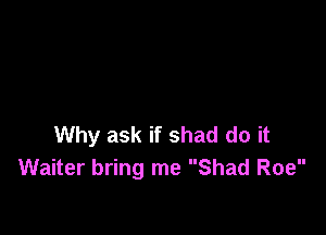 Why ask if shad do it
Waiter bring me Shad Roe