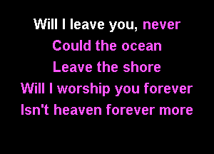 Will I leave you, never
Could the ocean
Leave the shore

Will I worship you forever
Isn't heaven forever more