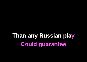 Than any Russian play
Could guarantee