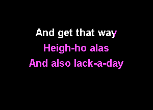 And get that way
Heigh-ho alas

And also lack-a-day