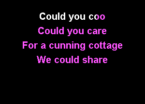 Could you coo
Could you care
For a cunning cottage

We could share