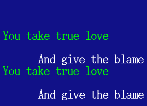 You take true love

And give the blame
You take true love

And give the blame