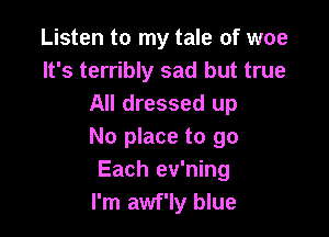 Listen to my tale of woe
It's terribly sad but true
All dressed up

No place to go
Each ev'ning
I'm awf'ly blue