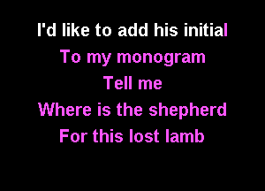 I'd like to add his initial
To my monogram
Tell me

Where is the shepherd
For this lost lamb