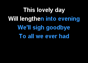 This lovely day
Will lengthen into evening
We'll sigh goodbye

To all we ever had