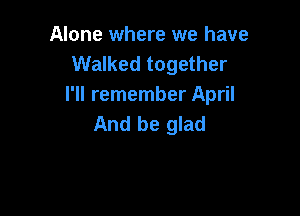Alone where we have
Walked together
I'll remember April

And be glad